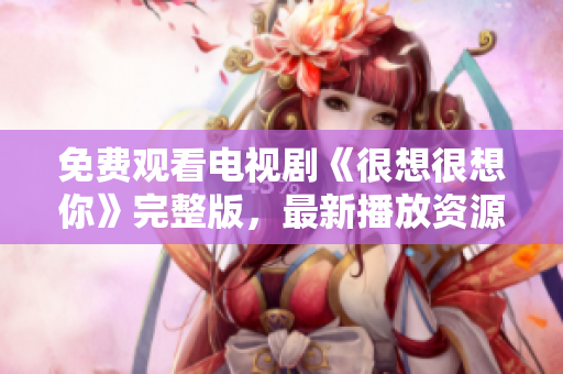免费观看电视剧《很想很想你》完整版，最新播放资源汇总