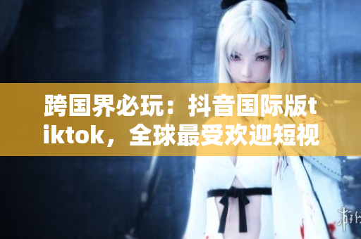 跨国界必玩：抖音国际版tiktok，全球最受欢迎短视频软件
