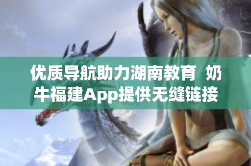 优质导航助力湖南教育  奶牛福建App提供无缝链接
