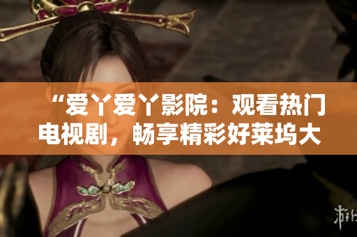 “爱丫爱丫影院：观看热门电视剧，畅享精彩好莱坞大片”