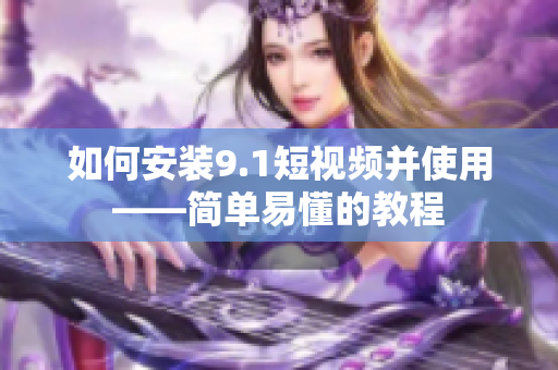 如何安装9.1短视频并使用——简单易懂的教程