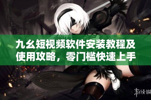 九幺短视频软件安装教程及使用攻略，零门槛快速上手