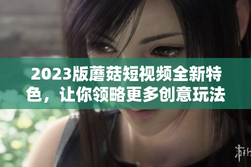 2023版蘑菇短视频全新特色，让你领略更多创意玩法！