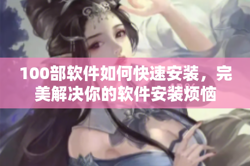 100部软件如何快速安装，完美解决你的软件安装烦恼