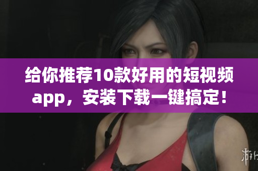 给你推荐10款好用的短视频app，安装下载一键搞定！