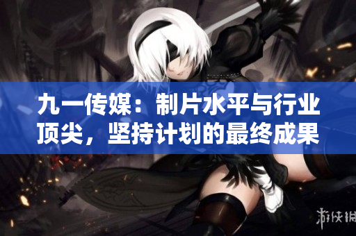 九一传媒：制片水平与行业顶尖，坚持计划的最终成果超越期望