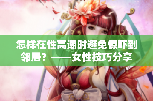 怎样在性高潮时避免惊吓到邻居？——女性技巧分享