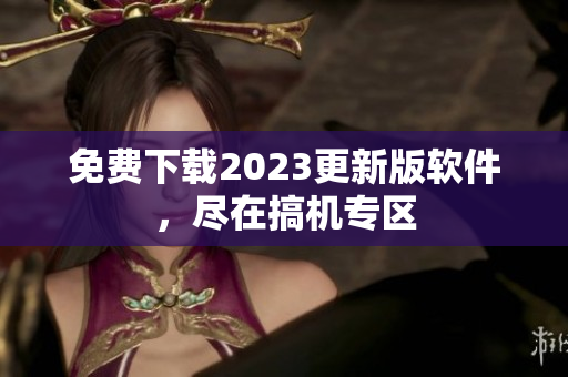 免费下载2023更新版软件，尽在搞机专区