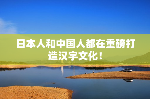 日本人和中国人都在重磅打造汉字文化！