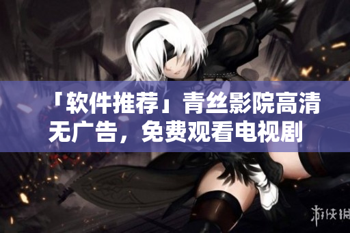 「软件推荐」青丝影院高清无广告，免费观看电视剧