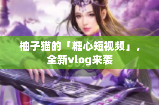 柚子猫的「糖心短视频」，全新vlog来袭