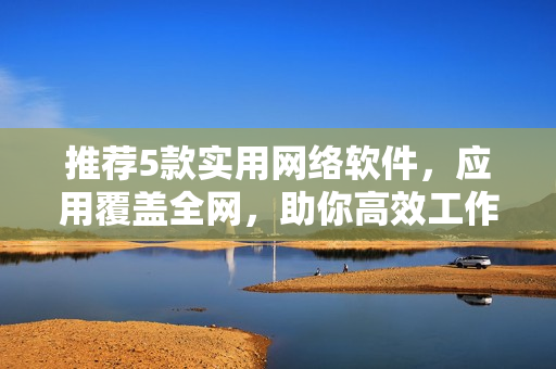 推荐5款实用网络软件，应用覆盖全网，助你高效工作！