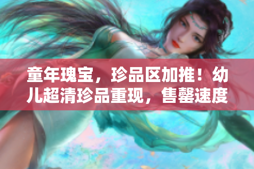 童年瑰宝，珍品区加推！幼儿超清珍品重现，售罄速度爆表！