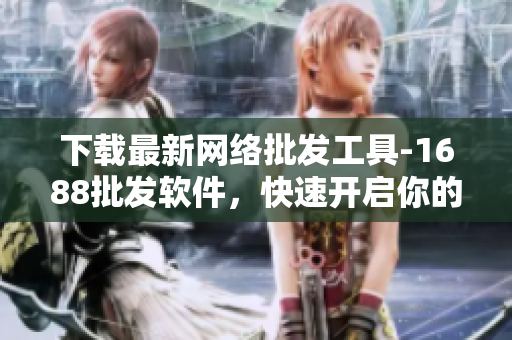 下载最新网络批发工具-1688批发软件，快速开启你的批发生意