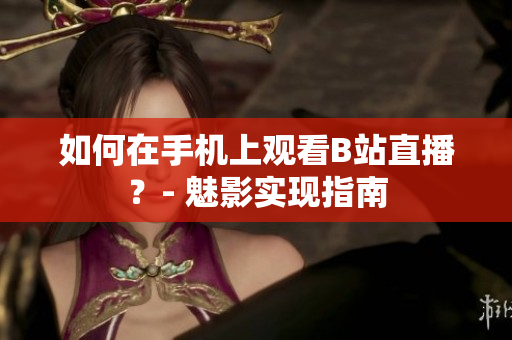 如何在手机上观看B站直播？- 魅影实现指南