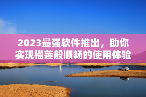 2023最强软件推出，助你实现榴莲般顺畅的使用体验