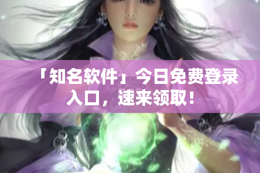 「知名软件」今日免费登录入口，速来领取！