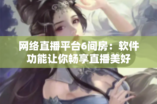 网络直播平台6间房：软件功能让你畅享直播美好