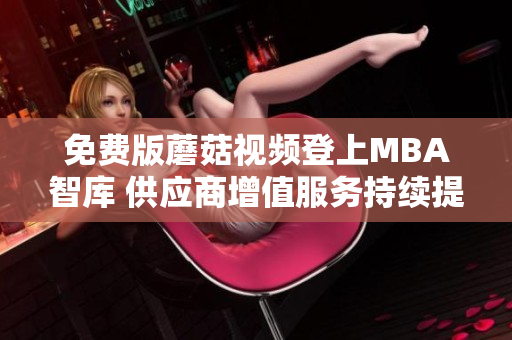 免费版蘑菇视频登上MBA智库 供应商增值服务持续提升