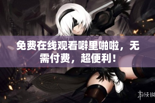 免费在线观看噼里啪啦，无需付费，超便利！
