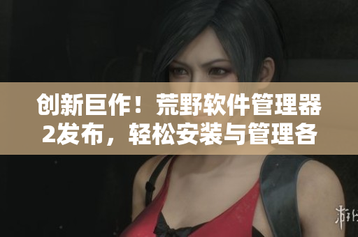 创新巨作！荒野软件管理器2发布，轻松安装与管理各类网络软件