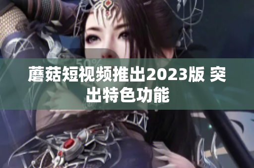 蘑菇短视频推出2023版 突出特色功能