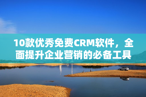 10款优秀免费CRM软件，全面提升企业营销的必备工具