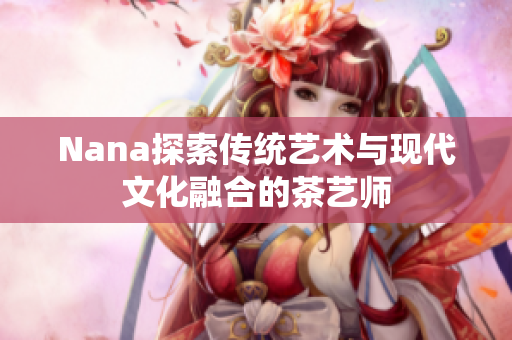Nana探索传统艺术与现代文化融合的茶艺师