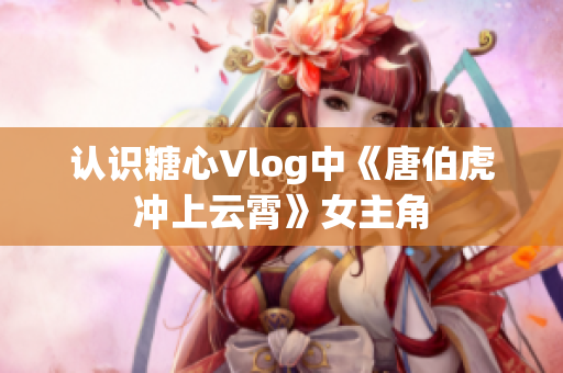 认识糖心Vlog中《唐伯虎冲上云霄》女主角