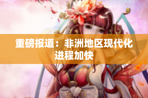 重磅报道：非洲地区现代化进程加快