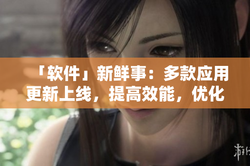 「软件」新鲜事：多款应用更新上线，提高效能，优化用户体验