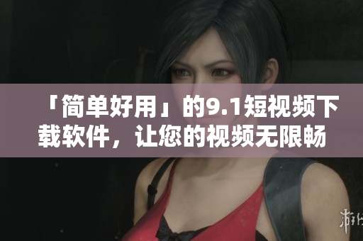 「简单好用」的9.1短视频下载软件，让您的视频无限畅享