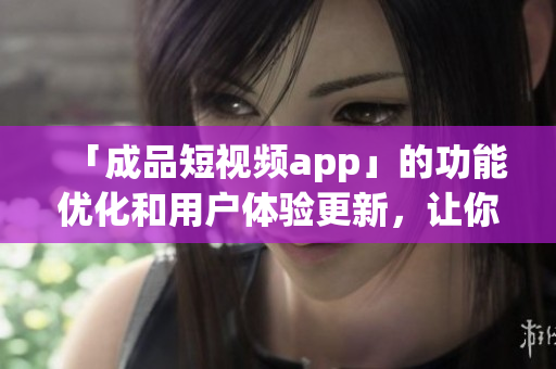 「成品短视频app」的功能优化和用户体验更新，让你的视频编辑变得更加简便！
