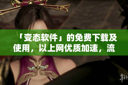 「变态软件」的免费下载及使用，以上网优质加速，流畅无卡顿！