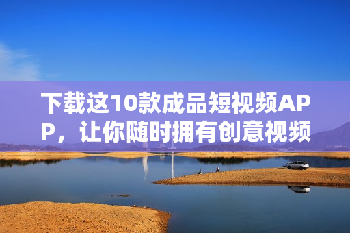 下载这10款成品短视频APP，让你随时拥有创意视频！