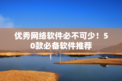 优秀网络软件必不可少！50款必备软件推荐