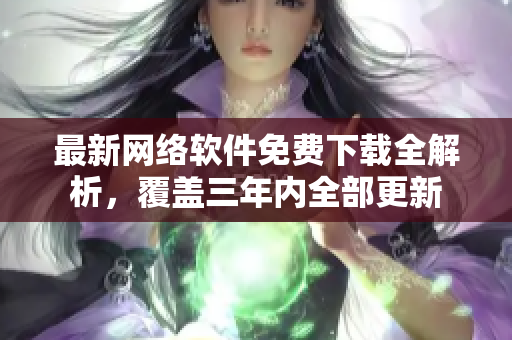 最新网络软件免费下载全解析，覆盖三年内全部更新