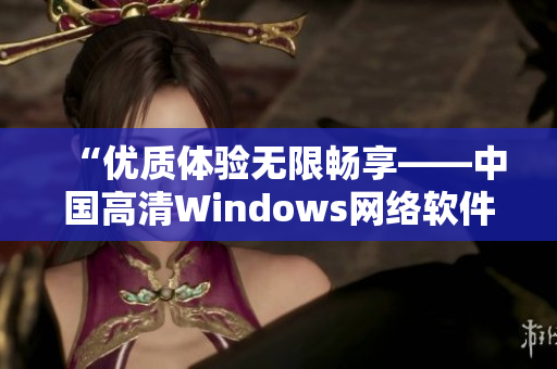 “优质体验无限畅享——中国高清Windows网络软件推荐”