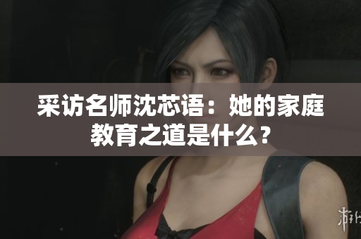 采访名师沈芯语：她的家庭教育之道是什么？