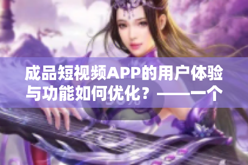 成品短视频APP的用户体验与功能如何优化？——一个软件编辑的观察