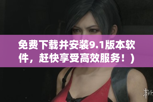 免费下载并安装9.1版本软件，赶快享受高效服务！)