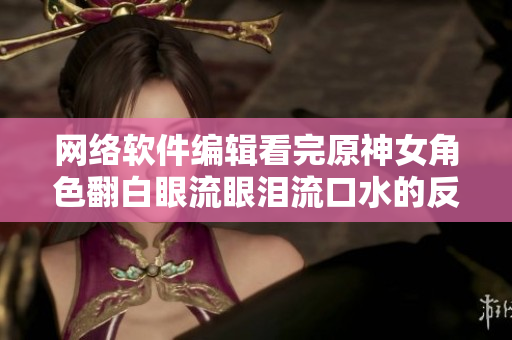 网络软件编辑看完原神女角色翻白眼流眼泪流口水的反应后...