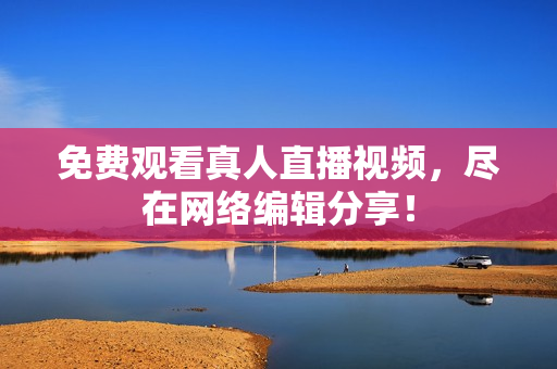免费观看真人直播视频，尽在网络编辑分享！