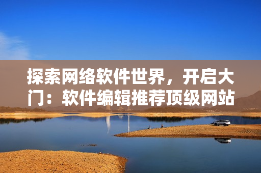 探索网络软件世界，开启大门：软件编辑推荐顶级网站