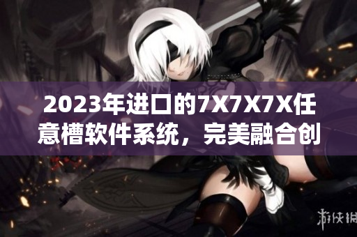 2023年进口的7X7X7X任意槽软件系统，完美融合创新技术！