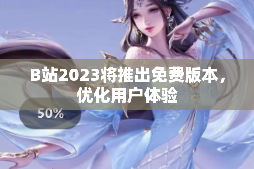 B站2023将推出免费版本，优化用户体验
