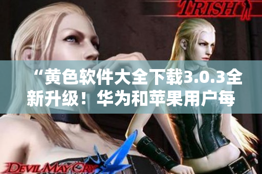“黄色软件大全下载3.0.3全新升级！华为和苹果用户每天畅享无限下载！”