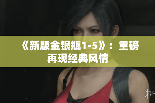 《新版金银瓶1-5》：重磅再现经典风情