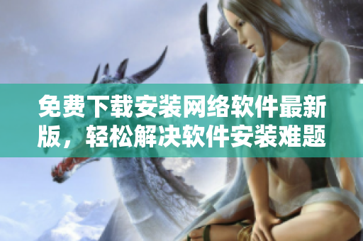免费下载安装网络软件最新版，轻松解决软件安装难题