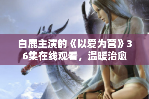 白鹿主演的《以爱为营》36集在线观看，温暖治愈